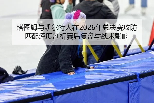 塔图姆与凯尔特人在2026年总决赛攻防匹配深度剖析赛后复盘与战术影响